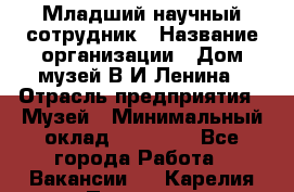 Младший научный сотрудник › Название организации ­ Дом-музей В.И.Ленина › Отрасль предприятия ­ Музей › Минимальный оклад ­ 10 000 - Все города Работа » Вакансии   . Карелия респ.,Петрозаводск г.